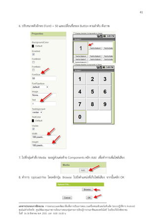 41


6. ปรับขนาดตัวอักษร (Font) = 50 และเปลี่ยนชื่อของ Button ตามลําดับ ดังภาพ




7. ไปที่กลุมคําสั่ง Media จะอยูสวนตอทาย Components คลิก Add เพื่อทําการเพิ่มไฟลเสียง



8. ทําการ Upload File โดยคลิกปุม Browse ไปยังตําแหนงที่เก็บไฟลเสียง จากนั้นคลิก OK




--------------------------------------------------------------------------------------------------------------------------
เอกสารประกอบการฝกอบรม การออกแบบและพัฒนาสื่อเพือการเรียนการสอน บนเครื่องคอมพิวเตอรแท็บเล็ต (ระบบปฏิบัตการ Android)
                                                                       ่                                                   ิ
ศูนยแมขายจังหวัด : ศูนยพัฒนาคุณภาพการเรียนการสอนกลุมสาระการเรียนรูการงานอาชีพและเทคโนโลยี โรงเรียนวังโปงพิทยาคม
                                                                                          
วันที่ 16-18 สิงหาคม พ.ศ. 2555 เวลา 8.00 -16.00 น
 
