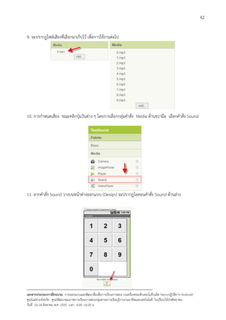 42


9. จะปรากฏไฟลเสียงที่เลือกมาเก็บไว เพื่อการใชงานตอไป




10. การกําหนดเสียง ขณะคลิกปุมวันตาง ๆ โดยการเลือกกลุมคําสั่ง Media ดานขวามือ เลือกคําสั่ง Sound




11. ลากคําสั่ง Sound วางบนหนาตางออกแบบ (Design) จะปรากฏไอคอนคําสั่ง Sound ดานลาง




--------------------------------------------------------------------------------------------------------------------------
เอกสารประกอบการฝกอบรม การออกแบบและพัฒนาสื่อเพือการเรียนการสอน บนเครื่องคอมพิวเตอรแท็บเล็ต (ระบบปฏิบัตการ Android)
                                                                       ่                                                   ิ
ศูนยแมขายจังหวัด : ศูนยพัฒนาคุณภาพการเรียนการสอนกลุมสาระการเรียนรูการงานอาชีพและเทคโนโลยี โรงเรียนวังโปงพิทยาคม
                                                                                          
วันที่ 16-18 สิงหาคม พ.ศ. 2555 เวลา 8.00 -16.00 น
 