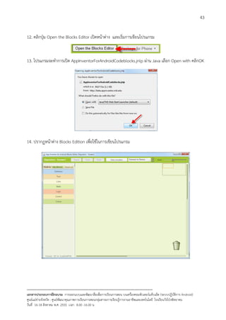 43


12. คลิกปุม Open the Blocks Editor เปดหนาตาง และเริ่มการเขียนโปรแกรม


13. โปรแกรมจะทําการเปด AppInventorForAndroidCodeblocks.jnlp ผาน Java เลือก Open with คลิกOK




14. ปรากฏหนาตาง Blocks Edition เพื่อใชในการเขียนโปรแกรม




--------------------------------------------------------------------------------------------------------------------------
เอกสารประกอบการฝกอบรม การออกแบบและพัฒนาสื่อเพือการเรียนการสอน บนเครื่องคอมพิวเตอรแท็บเล็ต (ระบบปฏิบัตการ Android)
                                                                       ่                                                   ิ
ศูนยแมขายจังหวัด : ศูนยพัฒนาคุณภาพการเรียนการสอนกลุมสาระการเรียนรูการงานอาชีพและเทคโนโลยี โรงเรียนวังโปงพิทยาคม
                                                                                          
วันที่ 16-18 สิงหาคม พ.ศ. 2555 เวลา 8.00 -16.00 น
 