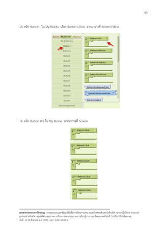 44


15. คลิก Button1 ใน My Blocks เลือก Button1.Click ลากมาวางที่ Screen Editor




16. คลิก Button 0-9 ใน My Blocks ลากมาวางที่ Screen




--------------------------------------------------------------------------------------------------------------------------
เอกสารประกอบการฝกอบรม การออกแบบและพัฒนาสื่อเพือการเรียนการสอน บนเครื่องคอมพิวเตอรแท็บเล็ต (ระบบปฏิบัตการ Android)
                                                                       ่                                                   ิ
ศูนยแมขายจังหวัด : ศูนยพัฒนาคุณภาพการเรียนการสอนกลุมสาระการเรียนรูการงานอาชีพและเทคโนโลยี โรงเรียนวังโปงพิทยาคม
                                                                                          
วันที่ 16-18 สิงหาคม พ.ศ. 2555 เวลา 8.00 -16.00 น
 