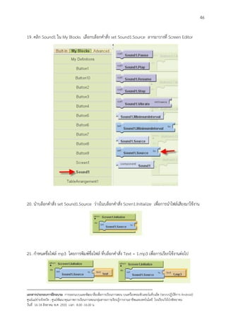 46


19. คลิก Sound1 ใน My Blocks เลือกบล็อกคําสั่ง set Sound1.Source ลากมาวางที่ Screen Editor




20. นําบล็อกคําสั่ง set Sound1.Source วางในบล็อกคําสั่ง Scren1.Initialize เพื่อการนําไฟลเสียงมาใชงาน




21. กําหนดชื่อไฟล mp3 โดยการพิมพชื่อไฟล ที่บล็อกคําสั่ง Text = 1.mp3 เพื่อการเรียกใชงานตอไป




--------------------------------------------------------------------------------------------------------------------------
เอกสารประกอบการฝกอบรม การออกแบบและพัฒนาสื่อเพือการเรียนการสอน บนเครื่องคอมพิวเตอรแท็บเล็ต (ระบบปฏิบัตการ Android)
                                                                       ่                                                   ิ
ศูนยแมขายจังหวัด : ศูนยพัฒนาคุณภาพการเรียนการสอนกลุมสาระการเรียนรูการงานอาชีพและเทคโนโลยี โรงเรียนวังโปงพิทยาคม
                                                                                          
วันที่ 16-18 สิงหาคม พ.ศ. 2555 เวลา 8.00 -16.00 น
 
