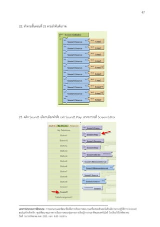47


22. ทําตามขั้นตอนที่ 21 ตามลําดับดังภาพ




23. คลิก Sound1 เลือกบล็อกคําสั่ง call Sound1.Play ลากมาวางที่ Screen Editor




--------------------------------------------------------------------------------------------------------------------------
เอกสารประกอบการฝกอบรม การออกแบบและพัฒนาสื่อเพือการเรียนการสอน บนเครื่องคอมพิวเตอรแท็บเล็ต (ระบบปฏิบัตการ Android)
                                                                       ่                                                   ิ
ศูนยแมขายจังหวัด : ศูนยพัฒนาคุณภาพการเรียนการสอนกลุมสาระการเรียนรูการงานอาชีพและเทคโนโลยี โรงเรียนวังโปงพิทยาคม
                                                                                          
วันที่ 16-18 สิงหาคม พ.ศ. 2555 เวลา 8.00 -16.00 น
 