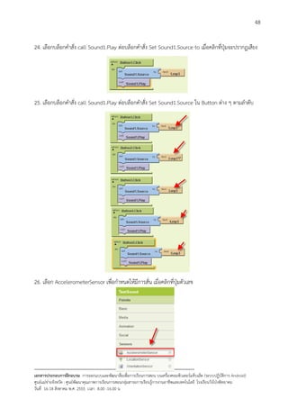 48


24. เลือกบล็อกคําสั่ง call Sound1.Play ตอบล็อกคําสั่ง Set Sound1.Source to เมื่อคลิกที่ปุมจะปรากฏเสียง




25. เลือกบล็อกคําสั่ง call Sound1.Play ตอบล็อกคําสั่ง Set Sound1.Source ใน Button ตาง ๆ ตามลําดับ




26. เลือก AccelerometerSensor เพื่อกําหนดใหมีการสั่น เมื่อคลิกที่ปุมตัวเลข




--------------------------------------------------------------------------------------------------------------------------
เอกสารประกอบการฝกอบรม การออกแบบและพัฒนาสื่อเพือการเรียนการสอน บนเครื่องคอมพิวเตอรแท็บเล็ต (ระบบปฏิบัตการ Android)
                                                                       ่                                                   ิ
ศูนยแมขายจังหวัด : ศูนยพัฒนาคุณภาพการเรียนการสอนกลุมสาระการเรียนรูการงานอาชีพและเทคโนโลยี โรงเรียนวังโปงพิทยาคม
                                                                                          
วันที่ 16-18 สิงหาคม พ.ศ. 2555 เวลา 8.00 -16.00 น
 