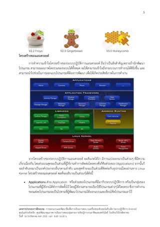 5




        V2.2 Froyo                         V2.3 Gingerbread                                 V3.0 Honeycomb
โครงสรางของแอนดรอยด
      การทําความเขาใจโครงสรางของระบบปฏิบัติการแอนดรอยด ถือวาเปนสิ่งสําคัญเพราะถานักพัฒนา
โปรแกรม สามารถมองภาพโดยรวมของระบบไดทั้งหมด จะใหสามารถเขาใจถึงกระบวนการทํางานไดดียิ่งขึ้น และ
สามารถนําไปชวยในการออกแบบโปรแกรมที่ตองการพัฒนา เพื่อใหเกิดประสิทธิภาพในการทํางาน




           จากโครงสรางของระบบปฏิบัติการแอนดรอยด จะสังเกตไดวา มีการแบงออกมาเปนสวนๆ ที่มีความ
เกี่ยวเนื่องกัน โดยสวนบนสุดจะเปนสวนที่ผูใชงานทําการติดตอโดยตรงซึ่งก็คือสวนของ (Applications) จากนั้นก็
จะลําดับลงมาเปนองคประกอบอื่นๆตามลําดับ และสุดทายจะเปนสวนที่ติดตอกับอุปกรณโดยผานทาง Linux
Kernel โครงสรางของแอนดรอยด พอที่จะอธิบายเปนสวนๆไดดังนี้

     •    Applications สวน Application หรือสวนของโปรแกรมที่มีมากับระบบปฏิบัติการ หรือเปนกลุมของ
          โปรแกรมที่ผูใชงานไดทําการติดตั้งไว โดยผูใชงานสามารถเรียกใชโปรแกรมตางๆไดโดยตรง ซึ่งการทํางาน
          ของแตละโปรแกรมจะเปนไปตามที่ผูพัฒนาโปรแกรมไดออกแบบและเขียนโคดโปรแกรมเอาไว


--------------------------------------------------------------------------------------------------------------------------
เอกสารประกอบการฝกอบรม การออกแบบและพัฒนาสื่อเพือการเรียนการสอน บนเครื่องคอมพิวเตอรแท็บเล็ต (ระบบปฏิบัตการ Android)
                                                                       ่                                                   ิ
ศูนยแมขายจังหวัด : ศูนยพัฒนาคุณภาพการเรียนการสอนกลุมสาระการเรียนรูการงานอาชีพและเทคโนโลยี โรงเรียนวังโปงพิทยาคม
                                                                                          
วันที่ 16-18 สิงหาคม พ.ศ. 2555 เวลา 8.00 -16.00 น
 