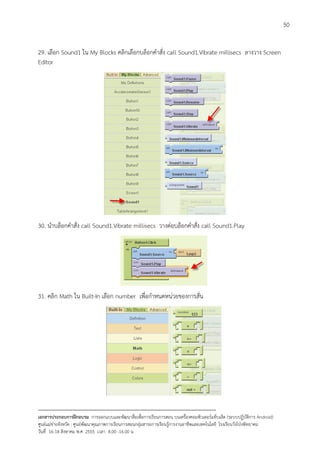 50


29. เลือก Sound1 ใน My Blocks คลิกเลือกบล็อกคําสั่ง call Sound1.Vibrate millisecs ลางวาง Screen
Editor




30. นําบล็อกคําสั่ง call Sound1.Vibrate millisecs วางตอบล็อกคําสั่ง call Sound1.Play




31. คลิก Math ใน Built-In เลือก number เพื่อกําหนดหนวยของการสั่น




--------------------------------------------------------------------------------------------------------------------------
เอกสารประกอบการฝกอบรม การออกแบบและพัฒนาสื่อเพือการเรียนการสอน บนเครื่องคอมพิวเตอรแท็บเล็ต (ระบบปฏิบัตการ Android)
                                                                       ่                                                   ิ
ศูนยแมขายจังหวัด : ศูนยพัฒนาคุณภาพการเรียนการสอนกลุมสาระการเรียนรูการงานอาชีพและเทคโนโลยี โรงเรียนวังโปงพิทยาคม
                                                                                          
วันที่ 16-18 สิงหาคม พ.ศ. 2555 เวลา 8.00 -16.00 น
 