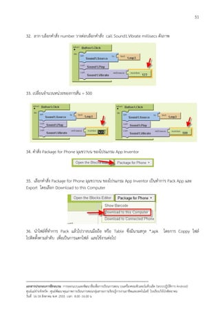 51


32. ลาก บล็อกคําสั่ง number วางตอบล็อกคําสั่ง call Sound1.Vibrate millisecs ดังภาพ




33. เปลี่ยนจํานวนหนวยของการสั่น = 500




34. คําสั่ง Package for Phone มุมขวาบน ของโปรแกรม App Inventor



35. เลือกคําสั่ง Package for Phone มุมขวาบน ของโปรแกรม App Inventor เปนทําการ Pack App และ
Export โดยเลือก Download to this Computer




36. นําไฟลที่ทําการ Pack แลวไปวางบนมือถือ หรือ Table ซึ่งมีนามสกุล *.apk โดยการ Coppy ไฟล
ไปติดตั้งตามลําดับ เพื่อเปนการแตกไฟล และใชงานตอไป




--------------------------------------------------------------------------------------------------------------------------
เอกสารประกอบการฝกอบรม การออกแบบและพัฒนาสื่อเพือการเรียนการสอน บนเครื่องคอมพิวเตอรแท็บเล็ต (ระบบปฏิบัตการ Android)
                                                                       ่                                                   ิ
ศูนยแมขายจังหวัด : ศูนยพัฒนาคุณภาพการเรียนการสอนกลุมสาระการเรียนรูการงานอาชีพและเทคโนโลยี โรงเรียนวังโปงพิทยาคม
                                                                                          
วันที่ 16-18 สิงหาคม พ.ศ. 2555 เวลา 8.00 -16.00 น
 