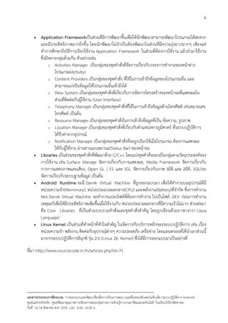6


     •    Application Frameworkเปนสวนที่มีการพัฒนาขึ้นเพื่อใหนักพัฒนาสามารถพัฒนาโปรแกรมไดสะดวก
          และมีประสิทธิภาพมากยิ่งขึ้น โดยนักพัฒนาไมจําเปนตองพัฒนาในสวนที่มีความยุงยากมากๆ เพียงแค
          ทําการศึกษาถึงวิธีการเรียกใชงาน Application Framework ในสวนที่ตองการใชงาน แลวนํามาใชงาน
          ซึ่งมีหลายกลุมดวยกัน ตัวอยางเชน
                o Activities Manager เปนกลุมของชุดคําสั่งที่จัดการเกี่ยวกับวงจรการทํางานของหนาตาง
                   โปรแกรม(Activity)
                o Content Providers เปนกลุมของชุดคําสั่ง ที่ใชในการเขาถึงขอมูลของโปรแกรมอื่น และ
                   สามารถแบงปนขอมูลใหโปรแกรมอื่นเขาถึงได
                o View System เปนกลุมของชุดคําสั่งที่เกี่ยวกับการจัดการโครงสรางของหนาจอที่แสดงผลใน
                   สวนที่ติดตอกับผูใชงาน (User Interface)
                o Telephony Manager เปนกลุมของชุดคําสั่งที่ใชในการเขาถึงขอมูลดานโทรศัพท เชนหมายเลข
                   โทรศัพท เปนตน
                o Resource Manager เปนกลุมของชุดคําสั่งในการเขาถึงขอมูลที่เปน ขอความ, รูปภาพ
                o Location Manager เปนกลุมของชุดคําสั่งที่เกี่ยวกับตําแหนงทางภูมิศาตร ที่ระบบปฏิบัติการ
                   ไดรับคาจากอุปกรณ
                o Notification Manager เปนกลุมของชุดคําสั่งที่จะถูกเรียกใชเมื่อโปรแกรม ตองการแสดงผล
                   ใหกับผูใชงาน ผานทางแถบสถานะ(Status Bar) ของหนาจอ
     •    Libraries เปนสวนของชุดคําสั่งที่พัฒนาดวย C/C++ โดยแบงชุดคําสั่งออกเปนกลุมตามวัตถุประสงคของ
          การใชงาน เชน Surface Manage จัดการเกี่ยวกับการแสดงผล, Media Framework จัดการเกี่ยวกับ
          การการแสดงภาพและเสียง, Open GL | ES และ SGL จัดการเกี่ยวกับภาพ 3มิติ และ 2มิติ, SQLlite
          จัดการเกี่ยวกับระบบฐานขอมูล เปนตน
     •    Android Runtime จะมี Darvik Virtual Machine ที่ถูกออกแบบมา เพื่อใหทํางานบนอุปกรณที่มี
          หนวยความจํา(Memmory), หนวยประมวลผลกลาง(CPU) และพลังงาน(Battery)ที่จํากัด ซึ่งการทํางาน
          ของ Darvik Virtual Machine จะทําการแปลงไฟลที่ตองการทํางาน ไปเปนไฟล .DEX กอนการทํางาน
          เหตุผลก็เพื่อใหมีประสิทธิภาพเพิ่มขึ้นเมื่อใชงานกับ หนวยประมวลผลกลางที่มีความเร็วไมมาก สวนตอมา
          คือ Core Libraries ที่เปนสวนรวบรวมคําสั่งและชุดคําสั่งสําคัญ โดยถูกเขียนดวยภาษาจาวา (Java
          Language)
     •    Linux Kernel เปนสวนที่ทําหนาที่หัวใจสําคัญ ในจัดการกับบริการหลักของระบบปฏิบัติการ เชน เรื่อง
          หนวยความจํา พลังงาน ติดตอกับอุปกรณตางๆ ความปลอดภัย เครือขาย โดยแอนดรอยดไดนําเอาสวนนี้
          มาจากระบบปฏิบัติการลินุกซ รุน 2.6 (Linux 26. Kernel) ซึ่งไดมีการออกแบบมาเปนอยางดี

ที่มา http://www.sourcecode.in.th/articles.php?id=71




--------------------------------------------------------------------------------------------------------------------------
เอกสารประกอบการฝกอบรม การออกแบบและพัฒนาสื่อเพือการเรียนการสอน บนเครื่องคอมพิวเตอรแท็บเล็ต (ระบบปฏิบัตการ Android)
                                                                       ่                                                   ิ
ศูนยแมขายจังหวัด : ศูนยพัฒนาคุณภาพการเรียนการสอนกลุมสาระการเรียนรูการงานอาชีพและเทคโนโลยี โรงเรียนวังโปงพิทยาคม
                                                                                          
วันที่ 16-18 สิงหาคม พ.ศ. 2555 เวลา 8.00 -16.00 น
 