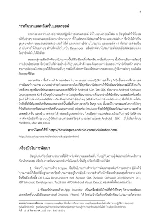 7


การพัฒนาแอพพลิเคชั่นแอนดรอยด
          จากกระแสความแรงของระบบปฏิบัติการแอนดรอยด ที่มีในแอนดรอยดโฟน ณ ปจจุบันทําใหมีแอพ
พลิชั่นตางๆ ของแอนดรอยดออกมาจํานวนมาก ทั้งในสวนของโปรแกรมใชงาน และเกมสตางๆ ซึ่งนับไดวาเปน
จุดเดนหลักๆ ของแอนดรอยดเองเลยก็วาได และจากการใชงานโปรแกรม และเกมสตางๆ ก็สามารถที่จะเปน
แรงบันดาลใหกับหลายๆ ทานที่จะกาวไปเปน Developer หรือนักพัฒนาโปรแกรมทั้งแบบมือสมัครเลน และ
มืออาชีพตอไปไดอีกดวย
       หนทางสูการเปนนักพัฒนาโปรแกรมนั้นก็ตองมีจุดเริ่มตนครับ จุดเริ่มตนแรกๆ นั้นมักจะเปนการเรียนรู
การเขียนโปรแกรม ซึ่งปจจุบันก็มักจะอางอิงกับรูปแบบคําสั่ง และลักษณะการเขียนของภาษาซีเปนหลัก เพราะ
สามารถตอยอดไปประยุกตใชกับภาษาอื่นๆ รวมไปถึงวาการพัฒนาโปรแกรมของระบบปฏิบัติการตางๆ จะอางอิง
กับภาษาซีดวย
          นอกเหนือจากนี้แลวการใชงานชุดพัฒนาโปรแกรมของระบบปฏิบัติการณนั้นๆ ก็เปนขั้นตอนหนึ่งของของ
การพัฒนาโปรแกรม แนนอนวาสําหรับแอนดรอยดเองก็มีชุดพัฒนาโปรแกรมใหนักพัฒนาโปรแกรมไดใชงานกัน
โดยชื่อของชุดพัฒนาโปรแกรมของแอนดรอยดมีชื่อวา Android SDK โดย SDK ยอมาจาก Android Software
Development Kit ซึ่งเปนชุดโปรแกรมที่ทาง Google พัฒนาออกมาเพื่อแจกจายใหนักพัฒนาแอพพลิเคชั่น หรือ
ผูสนใจทั่วไปดาวนโหลดไปใชงานกันไดโดยไมมีคาใชจายใดๆ (ฟรีสําหรับการใชงานโปรแกรม) ซึ่งนี่ก็เปนหนึ่งใน
ปจจัยที่ทําใหแอพพลิเคชั่นบนแอนดรอยดนั้นเพิ่มขึ้นอยางรวดเร็ว ในชุด SDK นั้นจะมีโปรแกรมและไลบรารี่ตางๆ
ที่จําเปนตอการพัฒนาแอพพลิเคชั่นบนแอนดรอยด อยางเชน Emulator ซึ่งทําใหผูพัฒนาโปรแกรมสามารถสราง
แอพพลิ เ คชั่ น และนํ า มาทดลองใช งานบนอี มูเลเตอรกอ น โดยมี ส ภาวะแวดล อมเหมือ นกับ การนําไปใช งาน
โทรศัพทมือถือที่ใชระบบปฏิบัติการแอนดรอยดจริงๆ สามารถดาวนโหลด Android SDK มีใหเลือกทั้งบน
Windows, Mac และ Linux
          ดาวนโหลดไดที่ http://developer.android.com/sdk/index.html
(http://blog.whatphone.net/android-sdk-app-dev.html)


เครื่องมือในการพัฒนา
         ปจจุบันมีเครื่องมือจํานวนมากที่ใชสําหรับพัฒนาแอพพลิเคชั่น ขึ้นอยูกับความผูพัฒนาจะมีทักษะในการ
เขียนโปรแกรม หรือตองการพัฒนาแอพพลิเคชั่นในระดับขั้นที่สูงหรือเพื่อใชงานทั่วไป
          1. พัฒนาโปรแกรมดวย Eclipse ซึ่งเปนโปรแกรมสําหรับการพัฒนาซอฟตแวรภาษาจาวา ผูที่จะใช
โปรแกรมนี้ก็ตองมีพื้น ฐานการเขี ย นโปรแกรมอยูในระดับ ดี เหมาะสําหรับ นักพัฒ นาโปรแกรมทั้งหลาย และ
จําเปนตองติดตั้ง JDK (Java Development Kit), Android SDK (Android Software Development Kit) ,
ADT (Android Development Tool) และ AVD (Android Visual Device) ตองติดตั้งทั้งหมดในเครื่อง
              2. พัฒนาโปรแกรมดวย App Inventor เปนเครื่องมือตัวใหมที่ทําใหใครๆ ก็สามารถพัฒนา
แอพพลิเคชั่นบนมือถือแอนดรอยด (Android Phone) ได โดยไมจําเปนตองเปนนักพัฒนาโปรแกรมก็สามารถ
--------------------------------------------------------------------------------------------------------------------------
เอกสารประกอบการฝกอบรม การออกแบบและพัฒนาสื่อเพือการเรียนการสอน บนเครื่องคอมพิวเตอรแท็บเล็ต (ระบบปฏิบัตการ Android)
                                                                       ่                                                   ิ
ศูนยแมขายจังหวัด : ศูนยพัฒนาคุณภาพการเรียนการสอนกลุมสาระการเรียนรูการงานอาชีพและเทคโนโลยี โรงเรียนวังโปงพิทยาคม
                                                                                          
วันที่ 16-18 สิงหาคม พ.ศ. 2555 เวลา 8.00 -16.00 น
 
