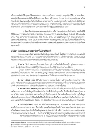 8


สรางแอพพลิเคชั่นได คุณสมบัติของ Android Dev Tool เปนแบบ Visually Design คือทําใหเราสามารถพัฒนา
แอพพลิเคชั่นบนแอนดรอยดไดโดยไมตอง coding นั้นเอง หลักการของ Google App Inventor คือจะมาพรอม
กับเครื่องมือพัฒนาแอพพลิเคชั่นดวยวิธีเชื่อมโยงสวนตางๆ หรือ blocks ของการทํางานเขาดวยกัน ผูใชเพียงแค
คลิกเลือกสวนการทํางานที่ตองการ และกําหนดขอบเขตของการทํางานเทานั้น โดยสามารถสรางแอพพลิเคชั่น ได
ดวยการกรอก และคลิกเลือกรายการ และขอมูลตางๆ ที่อยูในรูปแบบของฟอรม (Form)
                  3. พัฒนาดวย iBuildApp และ AppsBuilder หรือ TheappBuilder ซึ่งเปนบริการออนไลนที่มี
วิธีที่งายและราคาไมแพงในการสรางการทดสอบ ติดตามและปรับปรุงแอพพลิเคชั่นบน Android มีลักษณะเปน
Web App สนับสนุนรูปแบบขอความ, RSS feeds, ภาพ, เสียงและวิดีโอและอื่น ๆ อีกมาก สามารถสราง
แอพพลิเคชั่นฟรีสําหรับ องคกร บริษัท สถาบันการศึกษา หรือสวนบุคคลไดภายในไมกี่นาที มีเครื่องมือที่ใชงาน
งาย ตอการเขาใจและสะดวกเมื่อมีการสรางหรือปรับปรุงแอพพลิเคชั่นของ มีความเรียบงายและเวลาในการโหลด
อยางรวดเร็ว

แนวทางการออกแบบแอพพลิเคชั่นแอนดรอยด
         การออกแบบและพัฒนาแอพพลิเคชั่นสําหรับอุปกรณเคลื่อนที่ นั้นผูพัฒนาจําเปนตองศึกษาคุณสมบัติ
ของอุปกรณในแตล ะประเภท ไมว าจะเปน ขนาดตัวเครื่อง ขนาดหนาจอ หนว ยประมวลผล หนว ยเก็บ ขอมูล
คุณสมบัติดานมัลลติมีเดีย และการเชื่อมตอแบบตางๆ ภายในเครื่อง เชน
           1. ขนาด (Size) ขนาดของที่เหมาะสมนั้นควรจะมีขนาดไมเกินฝามือของผูใช รูปทรงเหมาะแกการ
พกพา น้ําหนักตองเบา โดยเฉพาะผูใชที่ตองใชงานอยูตลอดนั้นจะไดมีความคลองตัวเวลาใชงาน
             น้ําหนัก ถือเปนปจจัยหลักที่ตองคํานึงถึงเนื่องจากโดยทั่วไปแลวเรามักจะถือใชงานเปนสวนใหญ เชน
แท็บเล็ตที่มีน้ําหนักประมาณ 700 กรัม สําหรับผูใหญเองจะถือไดไมนานเทาไรนัก และตองอาศัยการวางบนโตะ
สลับกับถือเปนระยะๆ แทน สําหรับการใชงานของเด็กควรมีน้ําที่เบาสามารถจับถือไดเปนเวลานาน
           2. หน ว ยปร ะมวลผล (CPU) หน ว ยประมว ล ผล นั้ น มี ส ว นสํ า คั ญ เป น อย า งมากสํ า หรั บ
เครื่อง PDA เพราะมันจะเปรียบเสมือนกับสมองของคนเรา หนวยประมวลผลที่เร็วนั้นจะสามารถตอบสนองงานได
เร็วขึ้น และผิดพลาดนอยลง แตความสิ้นเปลืองพลังงาน (แบตเตอรี่) ก็จะมากขึ้นดวย
           3. หนวยความจํา (Memory) หนวยความจําจะแสดงถึงเครื่องนั้นๆ สามารถรองรับโปรแกรมไดมาก
แคไหน และสามารถบันทึกขอมูลไดมากเพียงใดดวย เปนพื้นที่เก็บขอมูลภายใน มีใหเลือกดวยกันหลายรุน หลาย
ขนาด ไดแก 16GB/32GB/64GB แตราคาก็จะสูงขึ้นไปเรื่อยๆ อยางไรก็ตามแท็บเล็ตบางรุนจะมีสวนเก็บขอมูล
เพิ่มเติมเขามาหลายรูปแบบ ซึ่งก็ถือเปนตัวที่ตองคํานึงถึงดวยเหมือนกันเพราะเราไมจําเปนที่จะตองซื้อความจํา
เยอะๆ แตอาศัยเก็บขอมูลที่อื่นแทน ตัวอยาง เชน มีชองเสียบการด microSD สามารถเก็บขอมูลในการดแทนได
           4. จอภาพ (Screen) Tablet PC นั้นตางจาก Desktop PC, Notebook PC และ Smartphone
ตรงที่ใชจอภาพแบบ Touchscreen ในการสั่งงานและปอนขอมูลเปนหลัก โดยอาจจะใช Virtual keyboards
หรือเปนแบบ Fringer Base สําหรับปอนขอมูลแทน Keyboard ปรกติ หรือใช handwriting recognition แปลง
การเขีย นลายเส น แทน Keyboard ก็ ได ซึ่ งนํ ามาใช ทํา งานในเชิ งทดแทนคอมพิว เตอร มากกว าโทรศัพ ท
              ขนาดหนาจอ แท็บเล็ตในทองตลาด ณ ตอนนี้มีหลายขนาดใหเลือกซื้อ ซึ่งก็ขึ้นอยูกับการใชงานหรือ
--------------------------------------------------------------------------------------------------------------------------
เอกสารประกอบการฝกอบรม การออกแบบและพัฒนาสื่อเพือการเรียนการสอน บนเครื่องคอมพิวเตอรแท็บเล็ต (ระบบปฏิบัตการ Android)
                                                                       ่                                                   ิ
ศูนยแมขายจังหวัด : ศูนยพัฒนาคุณภาพการเรียนการสอนกลุมสาระการเรียนรูการงานอาชีพและเทคโนโลยี โรงเรียนวังโปงพิทยาคม
                                                                                          
วันที่ 16-18 สิงหาคม พ.ศ. 2555 เวลา 8.00 -16.00 น
 