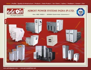 Home | Profile | Quality & Infrastructure | Products | Delta Product | Our Clients | Gallery | Feedback | Contact | Exit


                                           ®

                                               ADROIT POWER SYSTEMS INDIA (P) LTD.
                                                  (An ISO 9001 - 2008 Certified Company)
             ...the people of perfection
  HOME




www.adroitpower.com | www.servostabilizer.net
 