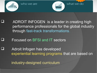 

ADROIT INFOGEN is a leader in creating high
performance professionals for the global industry
through fast-track transformations.



Focused on BFSI and IT sectors



Adroit Infogen has developed
experiential learning programs that are based on
industry-designed curriculum

 
