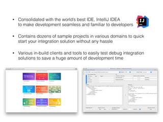 • Consolidated with the world’s best IDE, IntelliJ IDEA  
to make development seamless and familiar to developers
• Contains dozens of sample projects in various domains to quick
start your integration solution without any hassle
• Various in-build clients and tools to easily test debug integration
solutions to save a huge amount of development time 
 
 
 
 
 
 
 
 
 
 