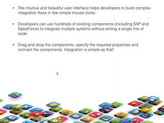 • The intuitive and beautiful user interface helps developers to build complex
integration ﬂows in few simple mouse clicks
• Developers can use hundreds of existing components (including SAP and
SalesForce) to integrate multiple systems without writing a single line of
code
• Drag and drop the components, specify the required properties and
connect the components. Integration is simple as that! 
 
 
 
 
 
 
 
 
 
