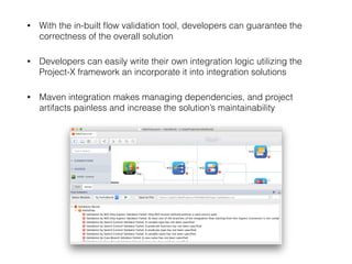 • With the in-built ﬂow validation tool, developers can guarantee the
correctness of the overall solution
• Developers can easily write their own integration logic utilizing the
Project-X framework an incorporate it into integration solutions
• Maven integration makes managing dependencies, and project
artifacts painless and increase the solution’s maintainability 
 
 
 
 
 
 
 
 
 