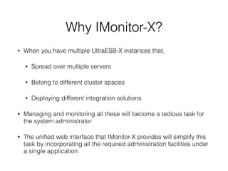 Why IMonitor-X?
• When you have multiple UltraESB-X instances that,
• Spread over multiple servers
• Belong to different cluster spaces
• Deploying different integration solutions
• Managing and monitoring all these will become a tedious task for
the system administrator
• The uniﬁed web interface that IMonitor-X provides will simplify this
task by incorporating all the required administration facilities under
a single application
 