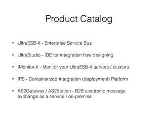 Product Catalog
• UltraESB-X - Enterprise Service Bus
• UltraStudio - IDE for integration ﬂow designing
• IMonitor-X - Monitor your UltraESB-X servers / clusters
• IPS - Containerized Integration (deployment) Platform
• AS2Gateway / AS2Station - B2B electronic message
exchange as a service / on-premise
 