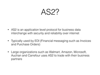 AS2?
• AS2 is an application level protocol for business data
interchange with security and reliability over internet
• Typically used by EDI (Financial messaging such as Invoices
and Purchase Orders)
• Large organizations such as Walmart, Amazon, Microsoft,
Auchan and Carrefour uses AS2 to trade with their business
partners
 
