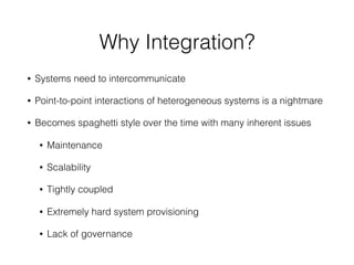 Why Integration?
• Systems need to intercommunicate
• Point-to-point interactions of heterogeneous systems is a nightmare
• Becomes spaghetti style over the time with many inherent issues
• Maintenance
• Scalability
• Tightly coupled
• Extremely hard system provisioning
• Lack of governance
 