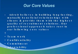 Our Core Values    Adroit believes in building long-lasting, mutually beneficial relationships with clients & provide them with the highest quality of recruitment solutions. Our professional approach takes root in our following core values   Team work  Confidentiality  Commitment Adaptability 