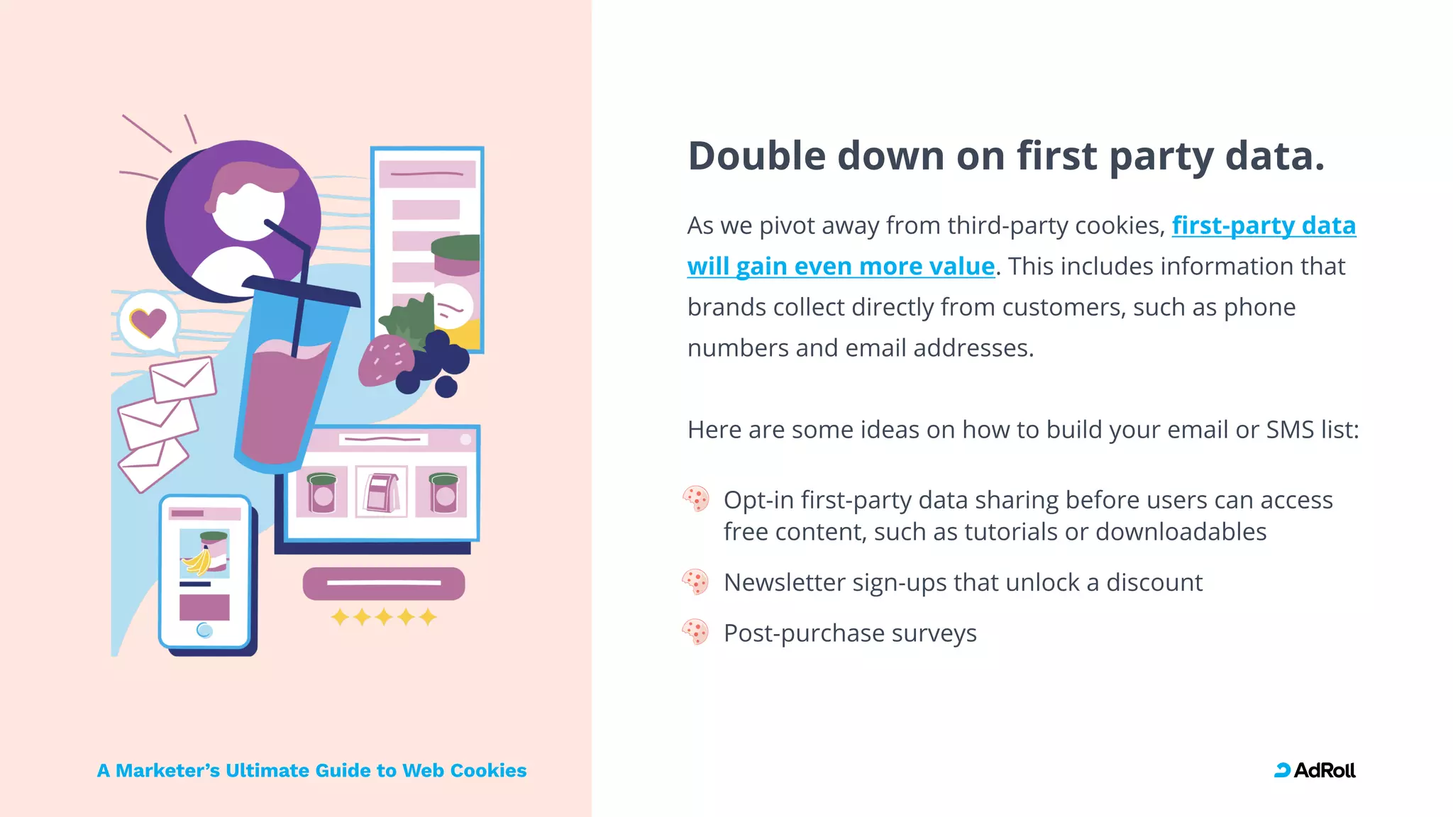 Double down on first party data.
As we pivot away from third-party cookies,
. This includes information that
brands collect directly from customers, such as phone
numbers and email addresses.

 

Here are some ideas on how to build your email or SMS list
Opt-in first-party data sharing before users can access
free content, such as tutorials or downloadables
Newsletter sign-ups that unlock a discount
Post-purchase surveys
first-party data
will gain even more value
A Marketer’s Ultimate Guide to Web Cookies
 