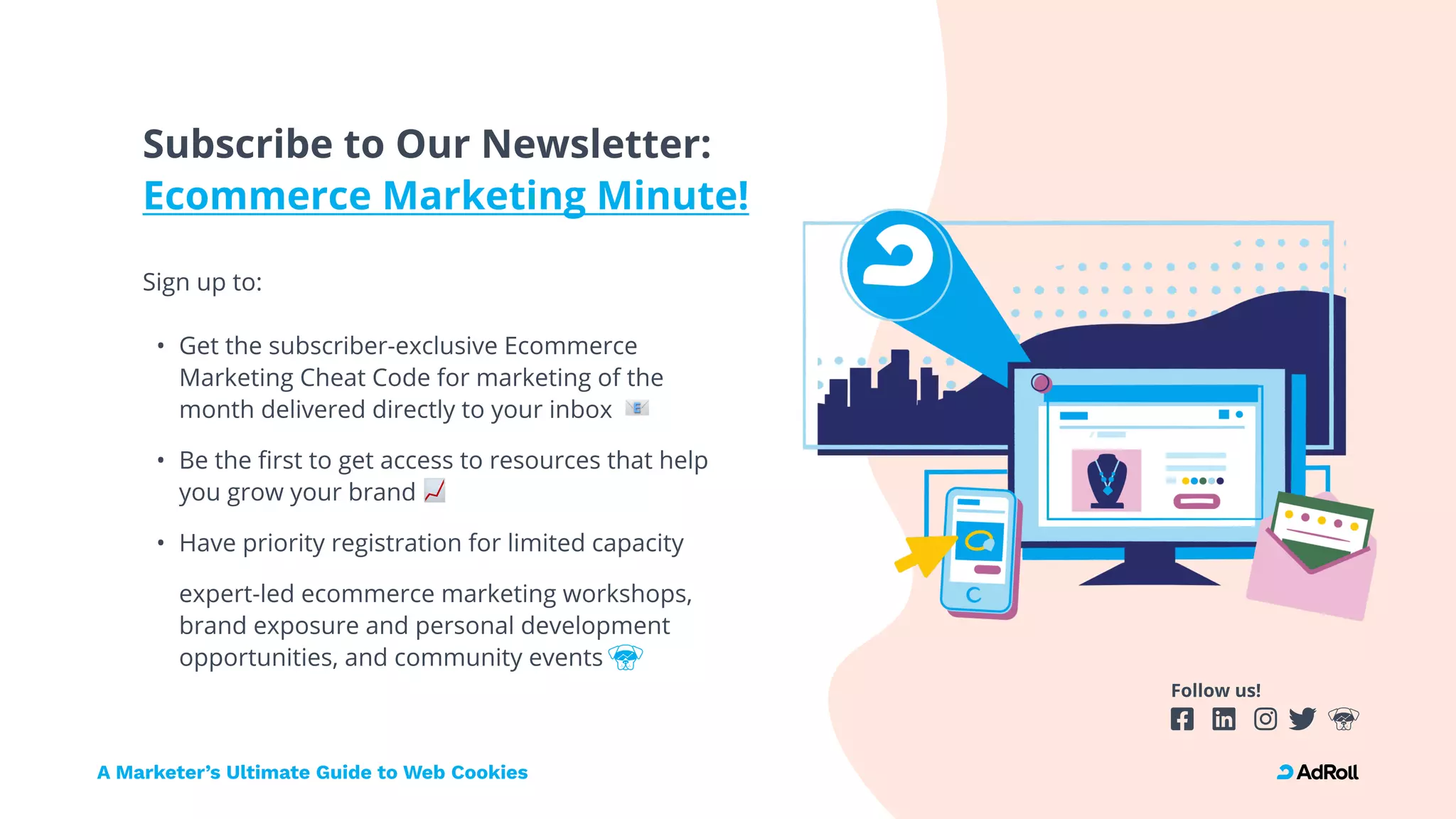 Follow us!
Subscribe to Our Newsletter: 
Ecommerce Marketing Minute!
Sign up to: 
Get the subscriber-exclusive Ecommerce
Marketing Cheat Code for marketing of the
month delivered directly to your inbox
Be the first to get access to resources that help
you grow your brand
Have priority registration for limited capacity
expert-led ecommerce marketing workshops,
brand exposure and personal development
opportunities, and community events
A Marketer’s Ultimate Guide to Web Cookies
 
