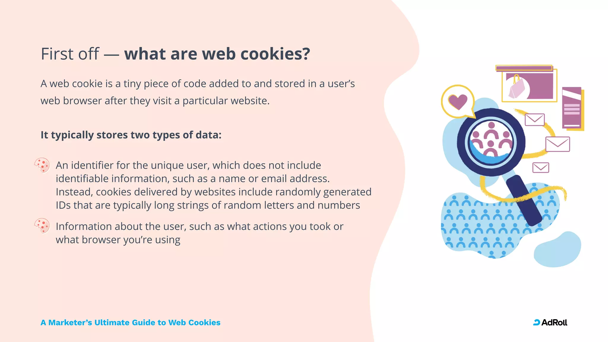 A Marketer’s Ultimate Guide to Web Cookies
First off — what are web cookies?
A web cookie is a tiny piece of code added to and stored in a user’s
web browser after they visit a particular website. 
 
It typically stores two types of data
An identifier for the unique user, which does not include
identifiable information, such as a name or email address.  
Instead, cookies delivered by websites include randomly generated
IDs that are typically long strings of random letters and number
Information about the user, such as what actions you took or  
what browser you’re using
 