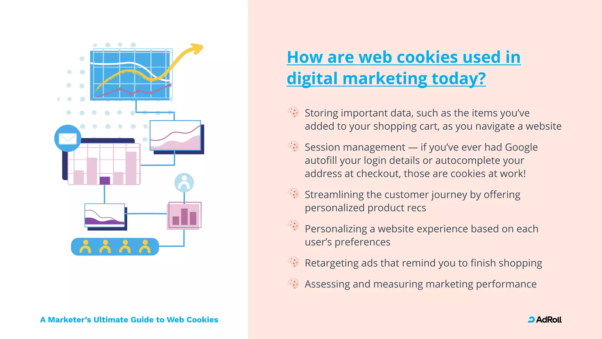 A Marketer’s Ultimate Guide to Web Cookies
How are web cookies used in

digital marketing today?
Storing important data, such as the items you’ve
added to your shopping cart, as you navigate a websit
Session management — if you’ve ever had Google
autofill your login details or autocomplete your
address at checkout, those are cookies at work
Streamlining the customer journey by offering
personalized product rec
Personalizing a website experience based on each
user’s preferences
Retargeting ads that remind you to finish shoppin
Assessing and measuring marketing performance
 