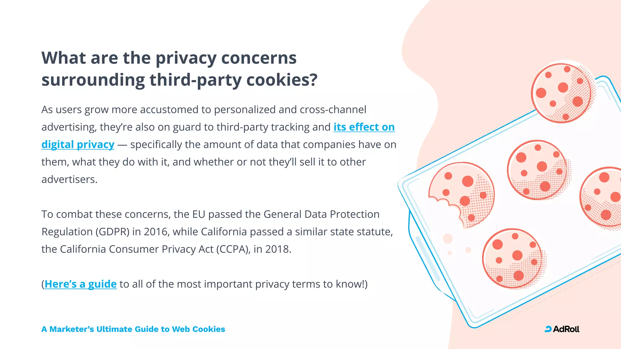 What are the privacy concerns  
surrounding third-party cookies?
As users grow more accustomed to personalized and cross-channel
advertising, they’re also on guard to third-party tracking and
— specifically the amount of data that companies have on
them, what they do with it, and whether or not they’ll sell it to other
advertisers.


To combat these concerns, the EU passed the General Data Protection
Regulation (GDPR) in 2016, while California passed a similar state statute,
the California Consumer Privacy Act (CCPA), in 2018.


( to all of the most important privacy terms to know!)
its effect on
digital privacy
Here’s a guide
A Marketer’s Ultimate Guide to Web Cookies
 
