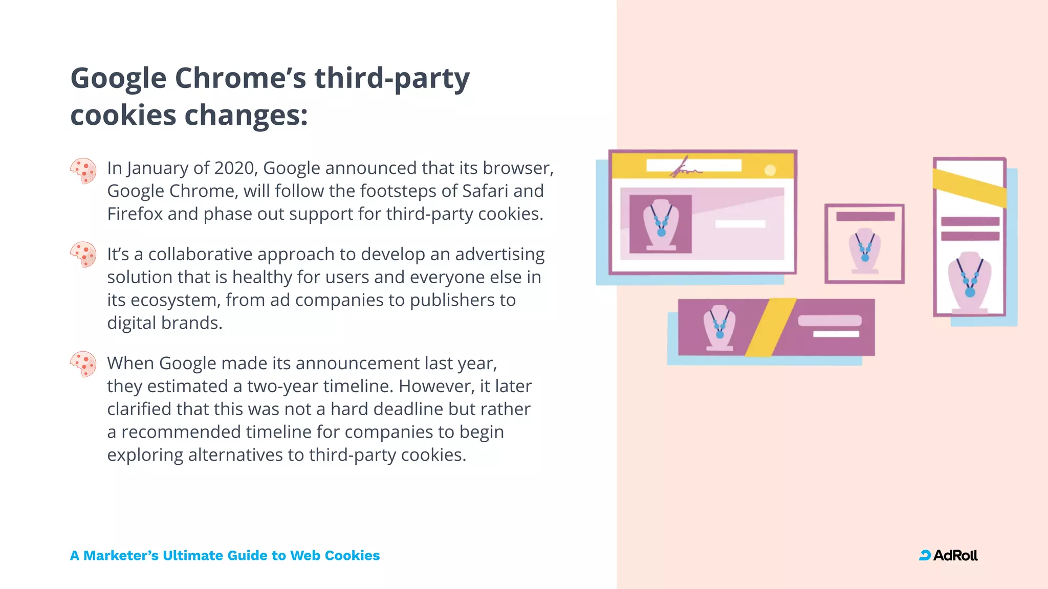 Google Chrome’s third-party 
cookies changes:
In January of 2020, Google announced that its browser,
Google Chrome, will follow the footsteps of Safari and
Firefox and phase out support for third-party cookies. 
It’s a collaborative approach to develop an advertising
solution that is healthy for users and everyone else in
its ecosystem, from ad companies to publishers to
digital brands. 
When Google made its announcement last year,  
they estimated a two-year timeline. However, it later
clarified that this was not a hard deadline but rather  
a recommended timeline for companies to begin
exploring alternatives to third-party cookies.

A Marketer’s Ultimate Guide to Web Cookies
 