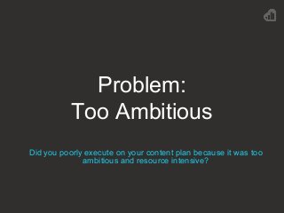 Problem:
Too Ambitious
Did you poorly execute on your content plan because it was too
ambitious and resource intensive?
 