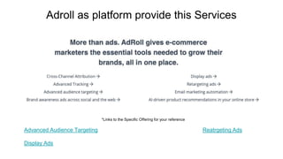 Adroll as platform provide this Services
*Links to the Specific Offering for your reference
Advanced Audience Targeting Reatrgeting Ads
Display Ads
 