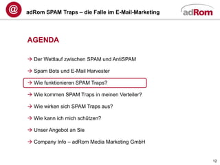 adRom SPAM Traps – die Falle im E-Mail-Marketing




AGENDA

 Der Wettlauf zwischen SPAM und AntiSPAM

 Spam Bots und E-Mail Harvester

 Wie funktionieren SPAM Traps?

 Wie kommen SPAM Traps in meinen Verteiler?

 Wie wirken sich SPAM Traps aus?

 Wie kann ich mich schützen?

 Unser Angebot an Sie

 Company Info – adRom Media Marketing GmbH


                                                   12
 