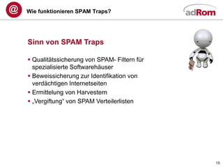 Wie funktionieren SPAM Traps?




Sinn von SPAM Traps

 Qualitätssicherung von SPAM- Filtern für
  spezialisierte Softwarehäuser
 Beweissicherung zur Identifikation von
  verdächtigen Internetseiten
 Ermittelung von Harvestern
 „Vergiftung“ von SPAM Verteilerlisten




                                             15
 