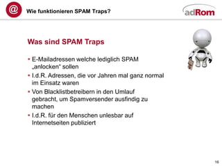 Wie funktionieren SPAM Traps?




Was sind SPAM Traps

 E-Mailadressen welche lediglich SPAM
  „anlocken“ sollen
 I.d.R. Adressen, die vor Jahren mal ganz normal
  im Einsatz waren
 Von Blacklistbetreibern in den Umlauf
  gebracht, um Spamversender ausfindig zu
  machen
 I.d.R. für den Menschen unlesbar auf
  Internetseiten publiziert




                                                    16
 