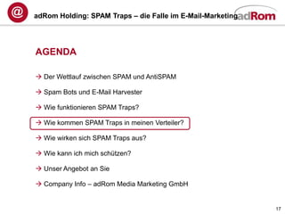 adRom Holding: SPAM Traps – die Falle im E-Mail-Marketing




AGENDA

 Der Wettlauf zwischen SPAM und AntiSPAM

 Spam Bots und E-Mail Harvester

 Wie funktionieren SPAM Traps?

 Wie kommen SPAM Traps in meinen Verteiler?

 Wie wirken sich SPAM Traps aus?

 Wie kann ich mich schützen?

 Unser Angebot an Sie

 Company Info – adRom Media Marketing GmbH


                                                            17
 