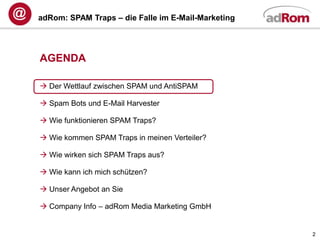 adRom: SPAM Traps – die Falle im E-Mail-Marketing




AGENDA

 Der Wettlauf zwischen SPAM und AntiSPAM

 Spam Bots und E-Mail Harvester

 Wie funktionieren SPAM Traps?

 Wie kommen SPAM Traps in meinen Verteiler?

 Wie wirken sich SPAM Traps aus?

 Wie kann ich mich schützen?

 Unser Angebot an Sie

 Company Info – adRom Media Marketing GmbH


                                                    2
 