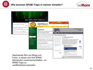 Wie kommen SPAM Traps in meinen Verteiler?




Wachsende Zahl von Blogs und
Foren, in denen sich Anti SPAM-
Gemeinden zusammenschließen, um
SPAM Traps zu
veröffentlichen/verbreiten
                                             20
 