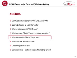 SPAM Traps – die Falle im E-Mail-Marketing




AGENDA

 Der Wettlauf zwischen SPAM und AntiSPAM

 Spam Bots und E-Mail Harvester

 Wie funktionieren SPAM Traps?

 Wie kommen SPAM Traps in meinen Verteiler?

 Wie wirken sich SPAM Traps aus?

 Wie kann ich mich schützen?

 Unser Angebot an Sie

 Company Info – adRom Media Marketing GmbH


                                               22
 