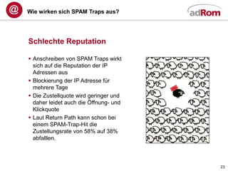 Wie wirken sich SPAM Traps aus?




Schlechte Reputation

 Anschreiben von SPAM Traps wirkt
  sich auf die Reputation der IP
  Adressen aus
 Blockierung der IP Adresse für
  mehrere Tage
 Die Zustellquote wird geringer und
  daher leidet auch die Öffnung- und
  Klickquote
 Laut Return Path kann schon bei
  einem SPAM-Trap-Hit die
  Zustellungsrate von 58% auf 38%
  abfalllen.



                                       23
 