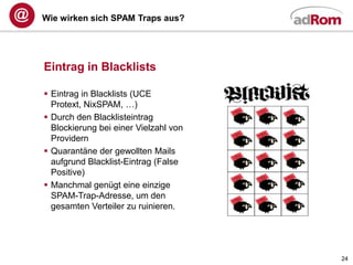 Wie wirken sich SPAM Traps aus?




Eintrag in Blacklists

 Eintrag in Blacklists (UCE
  Protext, NixSPAM, …)
 Durch den Blacklisteintrag
  Blockierung bei einer Vielzahl von
  Providern
 Quarantäne der gewollten Mails
  aufgrund Blacklist-Eintrag (False
  Positive)
 Manchmal genügt eine einzige
  SPAM-Trap-Adresse, um den
  gesamten Verteiler zu ruinieren.




                                       24
 