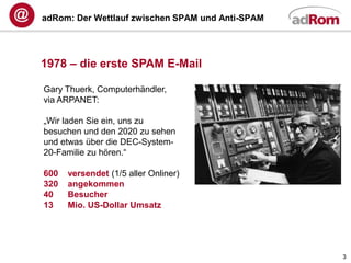 adRom: Der Wettlauf zwischen SPAM und Anti-SPAM




1978 – die erste SPAM E-Mail

Gary Thuerk, Computerhändler,
via ARPANET:

„Wir laden Sie ein, uns zu
besuchen und den 2020 zu sehen
und etwas über die DEC-System-
20-Familie zu hören.“

600   versendet (1/5 aller Onliner)
320   angekommen
40    Besucher
13    Mio. US-Dollar Umsatz




                                                  3
 