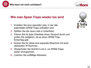 Wie kann ich mich schützen?




Wie man Spam Traps wieder los wird

1. Erstellen Sie eine spezielle Liste, in der alle
   potentiellen SPAM Traps enthalten sind.
2. Splitten Sie die neue Liste in Unterlisten
3. Führen Sie für jede Unterliste einen Versand durch und
   prüfen Sie zeitgleich, ob es einen SPAM Trap-
   Einschlag gab.
4. Nutzen Sie für diese eine separate Maschine mit einer
   dedizierten IP-Nummer.
5. Wiederholen Sie Schritt 2 und 3, um SPAM Traps
   weiter einzugrenzen.
6. Löschen Sie auffällige Adressen.




                                                            33
 