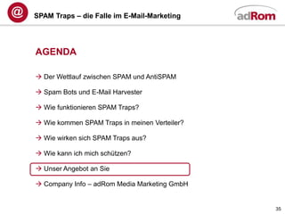 SPAM Traps – die Falle im E-Mail-Marketing




AGENDA

 Der Wettlauf zwischen SPAM und AntiSPAM

 Spam Bots und E-Mail Harvester

 Wie funktionieren SPAM Traps?

 Wie kommen SPAM Traps in meinen Verteiler?

 Wie wirken sich SPAM Traps aus?

 Wie kann ich mich schützen?

 Unser Angebot an Sie

 Company Info – adRom Media Marketing GmbH


                                               35
 