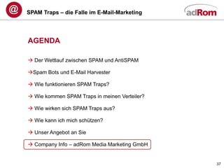 SPAM Traps – die Falle im E-Mail-Marketing




AGENDA

 Der Wettlauf zwischen SPAM und AntiSPAM

Spam Bots und E-Mail Harvester

 Wie funktionieren SPAM Traps?

 Wie kommen SPAM Traps in meinen Verteiler?

 Wie wirken sich SPAM Traps aus?

 Wie kann ich mich schützen?

 Unser Angebot an Sie

 Company Info – adRom Media Marketing GmbH


                                               37
 