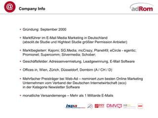 Company Info




 Gründung: September 2000

 Marktführer im E-Mail Media Marketing in Deutschland
  (absolit.de Studie und Hightext Studie größter Permission Anbieter)

 Marktbegleiterr: Kajomi; SG.Media; mcCrazy; Planet49; eCircle - egentic;
  Promionet; Supercomm; Silvermedia; Schober;
 Geschäftsfelder: Adressenvermietung, Leadgewinnung, E-Mail Software

 Offices in, Wien, Zürich, Düsseldorf, Dornbirn (A / CH / D)

 Mehrfacher Preisträger bei Web-Ad – nominiert zum besten Online Marketing
  Unternehmen vom Verband der Deutschen Internetwirtschaft (eco)
  in der Kategorie Newsletter Software

 monatliche Versandemenge – Mehr als 1 Milliarde E-Mails
 