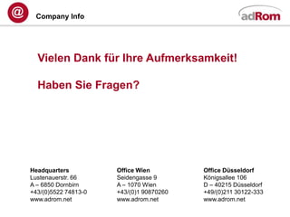 Company Info




  Vielen Dank für Ihre Aufmerksamkeit!

  Haben Sie Fragen?




Headquarters          Office Wien         Office Düsseldorf
Lustenauerstr. 66     Seidengasse 9       Königsallee 106
A – 6850 Dornbirn     A – 1070 Wien       D – 40215 Düsseldorf
+43/(0)5522 74813-0   +43/(0)1 90870260   +49/(0)211 30122-333
www.adrom.net         www.adrom.net       www.adrom.net
 