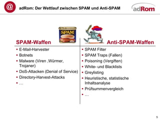 adRom: Der Wettlauf zwischen SPAM und Anti-SPAM




SPAM-Waffen                                         Anti-SPAM-Waffen
 E-Mail-Harvester                    SPAM Filter
 Botnets                             SPAM Traps (Fallen)
 Malware (Viren ,Würmer,             Poisoning (Vergiften)
  Trojaner)                           White- und Blacklists
 DoS-Attacken (Denial of Service)    Greylisting
 Directory-Harvest-Attacks           Heuristische, statistische
…                                     Inhaltsanalyse
                                      Prüfsummenvergleich
                                     …




                                                                       5
 