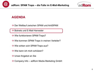 adRom: SPAM Traps – die Falle im E-Mail-Marketing




AGENDA

 Der Wettlauf zwischen SPAM und AntiSPAM

 Botnets und E-Mail Harvester

 Wie funktionieren SPAM Traps?

 Wie kommen SPAM Traps in meinen Verteiler?

 Wie wirken sich SPAM Traps aus?

 Wie kann ich mich schützen?

 Unser Angebot an Sie

 Company Info – adRom Media Marketing GmbH


                                                    8
 