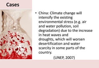 CasesChina: Climate change will intensify the existing environmental stress (e.g. air and water pollution, soil degradation) due to the increase in heat waves and droughts, which will worsen desertification and water scarcity in some parts of the country.(UNEP, 2007)