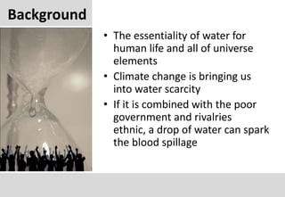 BackgroundThe essentiality of water for human life and all of universe elementsClimate change is bringing us into water scarcityIf it is combined with the poor government and rivalries ethnic, a drop of water can spark the blood spillage